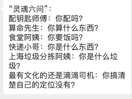 “灵魂六问”:配钥匙师傅:你配吗?算命先生:你算什么东西?食堂阿姨:你要饭吗?快递小哥:你是什么东西?上海垃圾分拣阿姨:你是什么垃圾?最有文化的还是滴滴司机:你搞清楚自己的定位没有?