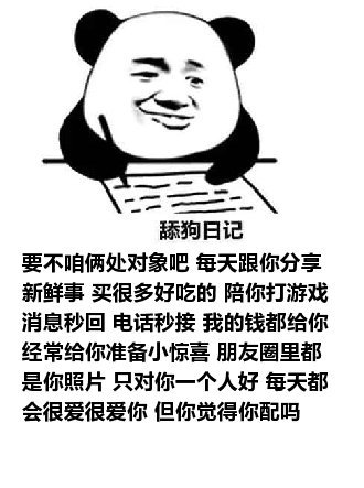 舔狗日记：要不咱俩处对象吧 每天跟你分享新鲜事 买很多好吃的 陪你打游戏 消息秒回 电话秒接 我的钱都给你 经常给你准备小惊喜 朋友圈里都是你照片 只对你一个人好 每天都会很爱很爱你 但你觉得你配吗