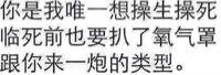 你是我唯一想操生操死临死前也要扒了氧气罩跟你来一炮的类型。（文字表情）