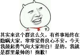 有件事始终在隐瞒大家，常常觉得良心不安 今天我鼓起勇气向大家坦白！是的，我就是群里最帅的！抱歉其实来这个群这么久了，今天我鼓起勇气向大家坦白！我就是群里最